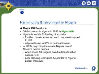 Harming the Environment in Nigeria
A Major Oil Producer
• Oil discovered in Nigeria in 1956 in Niger delta
• Nigeria is world’s 6th
leading oil exporter
- 2 million barrels extracted each day, most shipped
to U.S.
- oil provides up to 90% of national income
• In 1970s, high oil prices made Nigeria one of
African’s richest nations
- when prices fell, Nigeria owed millions to other
nations, U.S.
- poor planning, corruption helped leave Nigeria
poorer than ever
SECTION
3
NEXT
Continued . . .
 