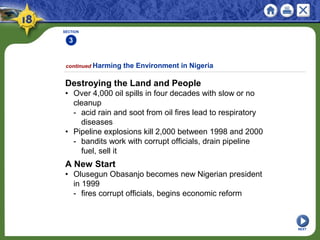 SECTION
3
NEXT
Destroying the Land and People
• Over 4,000 oil spills in four decades with slow or no
cleanup
- acid rain and soot from oil fires lead to respiratory
diseases
• Pipeline explosions kill 2,000 between 1998 and 2000
- bandits work with corrupt officials, drain pipeline
fuel, sell it
continued Harming the Environment in Nigeria
A New Start
• Olusegun Obasanjo becomes new Nigerian president
in 1999
- fires corrupt officials, begins economic reform
 
