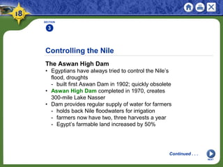 Controlling the Nile
The Aswan High Dam
• Egyptians have always tried to control the Nile’s
flood, droughts
- built first Aswan Dam in 1902; quickly obsolete
• Aswan High Dam completed in 1970, creates
300-mile Lake Nasser
• Dam provides regular supply of water for farmers
- holds back Nile floodwaters for irrigation
- farmers now have two, three harvests a year
- Egypt’s farmable land increased by 50%
SECTION
3
NEXT
Continued . . .
 