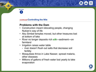 SECTION
3
NEXT
Problems with the Dam
• Construction meant relocating people, changing
Nubian’s way of life
• Abu Simbel temples moved, but other treasures lost
at bottom of lake
• River no longer deposits rich silt—sediment—on
farmland
• Irrigation raises water table
- river doesn’t flush out salts that decrease soil
fertility
• Mosquitoes thrive in Lake Nasser, spread malaria,
other diseases
• Millions of gallons of fresh water lost yearly to lake
evaporation
continued Controlling the Nile
 