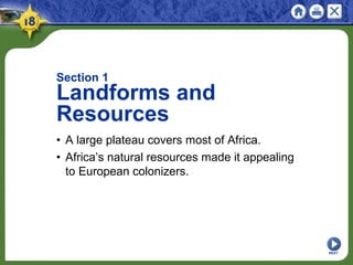 NEXT
Section 1
Landforms and
Resources
• A large plateau covers most of Africa.
• Africa’s natural resources made it appealing
to European colonizers.
 