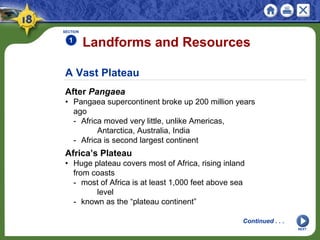 A Vast Plateau
After Pangaea
• Pangaea supercontinent broke up 200 million years
ago
- Africa moved very little, unlike Americas,
Antarctica, Australia, India
- Africa is second largest continent
Landforms and Resources
SECTION
1
NEXT
Continued . . .
Africa’s Plateau
• Huge plateau covers most of Africa, rising inland
from coasts
- most of Africa is at least 1,000 feet above sea
level
- known as the “plateau continent”
 