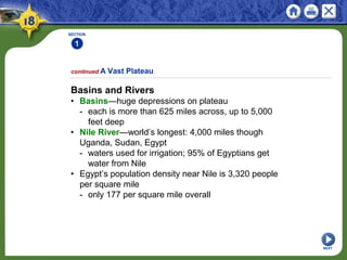 SECTION
1
NEXT
Basins and Rivers
• Basins—huge depressions on plateau
- each is more than 625 miles across, up to 5,000
feet deep
• Nile River—world’s longest: 4,000 miles though
Uganda, Sudan, Egypt
- waters used for irrigation; 95% of Egyptians get
water from Nile
• Egypt’s population density near Nile is 3,320 people
per square mile
- only 177 per square mile overall
continued A Vast Plateau
 
