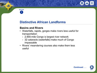 Distinctive African Landforms
Basins and Rivers
• Waterfalls, rapids, gorges make rivers less useful for
transportation
- 2,900-mile Congo is largest river network
- 32 cataracts (waterfalls) make much of Congo
impassable
• Rivers’ meandering courses also make them less
useful
SECTION
1
NEXT
Continued . . .
 