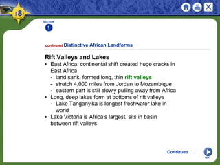 SECTION
1
NEXT
Rift Valleys and Lakes
• East Africa: continental shift created huge cracks in
East Africa
- land sank, formed long, thin rift valleys
- stretch 4,000 miles from Jordan to Mozambique
- eastern part is still slowly pulling away from Africa
• Long, deep lakes form at bottoms of rift valleys
- Lake Tanganyika is longest freshwater lake in
world
• Lake Victoria is Africa’s largest; sits in basin
between rift valleys
continued Distinctive African Landforms
Continued . . .
 