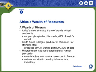 Africa’s Wealth of Resources
A Wealth of Minerals
• Africa’s minerals make it one of world’s richest
continents
- copper, phosphates, diamonds; 42% of world’s
cobalt
• South Africa is largest producer of chromium, for
stainless steel
- produces 80% of world’s platinum, 30% of gold
• Mineral wealth has not created general African
prosperity
- colonial rulers sent natural resources to Europe
- nations are slow to develop infrastructure,
industries
SECTION
1
NEXT
Continued . . .
 
