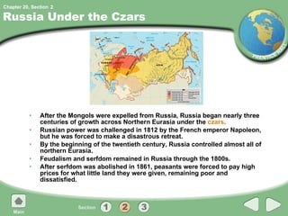 Russia Under the Czars After the Mongols were expelled from Russia, Russia began nearly three centuries of growth across Northern Eurasia under the  czars . Russian power was challenged in 1812 by the French emperor Napoleon, but he was forced to make a disastrous retreat. By the beginning of the twentieth century, Russia controlled almost all of northern Eurasia. Feudalism and serfdom remained in Russia through the 1800s. After serfdom was abolished in 1861, peasants were forced to pay high prices for what little land they were given, remaining poor and dissatisfied. 2 