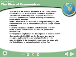The Rise of Communism As a result of the Russian Revolution in 1917, the czar was forced to  abdicate,  and the Soviet Union was established. A Communist dictatorship was set up with a  command economy,  one in which a central authority decides which goods will be produced. Under Communism, the standard of living remained poor, and dissenters were sent to prisons or forced-labor camps, or were executed. Farmland was reorganized into state farms and collective farms, but with few incentives for workers, production remained low. Soviet policies emphasized the development of heavy industry. Germany invaded in 1941, but the Germans were slowly overcome by Russian troops, who took Berlin in 1945. After World War II, the Soviet Union competed for power with the United States in a struggle called the Cold War. 2 
