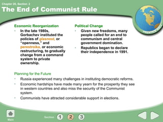 The End of Communist Rule Economic Reorganization In the late 1980s, Gorbachev instituted the policies of  glasnost,   or “openness,” and  perestroika,  or economic restructuring, to gradually change from a command system to private ownership. Political Change Given new freedoms, many people called for an end to communism and central government domination. Republics began to declare their independence in 1991. Planning for the Future Russia experienced many challenges in instituting democratic reforms. Economic hardships have made many yearn for the prosperity they see in western countries and also miss the security of the Communist system. Communists have attracted considerable support in elections. 2 