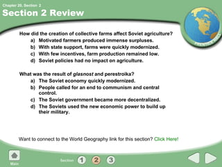 Section 2 Review How did the creation of collective farms affect Soviet agriculture?  a) Motivated farmers produced immense surpluses. b) With state support, farms were quickly modernized. c) With few incentives, farm production remained low. d) Soviet policies had no impact on agriculture. What was the result of  glasnost  and perestroika? a) The Soviet economy quickly modernized. b) People called for an end to communism and central control. c) The Soviet government became more decentralized. d) The Soviets used the new economic power to build up their military. Want to connect to the World Geography link for this section?  Click Here! 2 