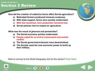 Section 2 Review How did the creation of collective farms affect Soviet agriculture?  a) Motivated farmers produced immense surpluses. b) With state support, farms were quickly modernized. c) With few incentives, farm production remained low. d) Soviet policies had no impact on agriculture. What was the result of  glasnost  and perestroika? a) The Soviet economy quickly modernized. b) People called for an end to communism and central control. c) The Soviet government became more decentralized. d) The Soviets used the new economic power to build up their military. Want to connect to the World Geography link for this section?  Click Here! 2 