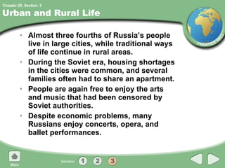 Urban and Rural Life Almost three fourths of Russia’s people live in large cities, while traditional ways of life continue in rural areas. During the Soviet era, housing shortages in the cities were common, and several families often had to share an apartment. People are again free to enjoy the arts and music that had been censored by Soviet authorities. Despite economic problems, many Russians enjoy concerts, opera, and ballet performances. 3 