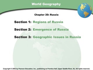 World Geography Copyright © 2003 by Pearson Education, Inc., publishing as Prentice Hall, Upper Saddle River, NJ. All rights reserved. Section 1:  Regions of Russia Section 2:  Emergence of Russia Section 3:  Geographic Issues in Russia Chapter 20: Russia 