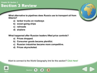 Section 3 Review What alternative to pipelines does Russia use to transport oil from Siberia? a) tanker trucks on roadways b) ocean-going ships c) railroads d) airplane What happened after Russian leaders lifted price controls? a) Prices dropped. b) Consumer goods became plentiful. c) Russian industries became more competitive. d) Prices skyrocketed. Want to connect to the World Geography link for this section?  Click Here! 3 