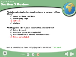 Section 3 Review What alternative to pipelines does Russia use to transport oil from Siberia? a) tanker trucks on roadways b) ocean-going ships c) railroads d) airplane What happened after Russian leaders lifted price controls? a) Prices dropped. b) Consumer goods became plentiful. c) Russian industries became more competitive. d) Prices skyrocketed. Want to connect to the World Geography link for this section?  Click Here! 3 