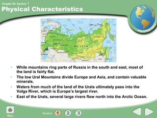 Physical Characteristics While mountains ring parts of Russia in the south and east, most of the land is fairly flat. The low Ural Mountains divide Europe and Asia, and contain valuable minerals. Waters from much of the land of the Urals ultimately pass into the Volga River, which is Europe’s largest river. East of the Urals, several large rivers flow north into the Arctic Ocean. 1 