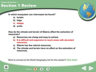 Section 1 Review In which ecosystem can chernozem be found? a) tundra b) taiga c) steppe d) arctic How do the climate and terrain of Siberia affect the extraction of resources? a) Resources are cheap and easy to extract. b) It is difficult and expensive to reach areas with abundant resources. c) Siberia has few natural resources. d) The climate and terrain have no effect on the extraction of resources. Want to connect to the World Geography link for this section?  Click Here! 1 