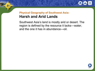 Physical Geography of Southwest Asia:
Harsh and Arid Lands
Southwest Asia’s land is mostly arid or desert. The
region is defined by the resource it lacks—water,
and the one it has in abundance—oil.
NEXT
 