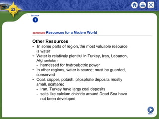 SECTION
1
NEXT
Other Resources
• In some parts of region, the most valuable resource
is water
• Water is relatively plentiful in Turkey, Iran, Lebanon,
Afghanistan
- harnessed for hydroelectric power
• In other regions, water is scarce; must be guarded,
conserved
• Coal, copper, potash, phosphate deposits mostly
small, scattered
- Iran, Turkey have large coal deposits
- salts like calcium chloride around Dead Sea have
not been developed
continued Resources for a Modern World
 