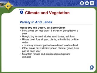 Variety in Arid Lands
Mostly Dry and Desert, but Some Green
• Most areas get less than 18 inches of precipitation a
year
• Rough, dry terrain includes sand dunes, salt flats
• Rivers don’t flow all year; plants, animals live on little
water
- in many areas irrigation turns desert into farmland
• Other areas have Mediterranean climate; green, lush
part of each year
• Mountain ranges and plateaus have highland
climates
Climate and Vegetation
SECTION
2
NEXT
 