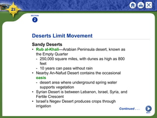 Deserts Limit Movement
Sandy Deserts
• Rub al-Khali—Arabian Peninsula desert, known as
the Empty Quarter
- 250,000 square miles, with dunes as high as 800
feet
- 10 years can pass without rain
• Nearby An-Nafud Desert contains the occasional
oasis
- desert area where underground spring water
supports vegetation
• Syrian Desert is between Lebanon, Israel, Syria, and
Fertile Crescent
• Israel’s Negev Desert produces crops through
irrigation
SECTION
2
Continued . . .
NEXT
 