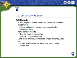 SECTION
2
NEXT
Salt Deserts
• In Iran, high mountains block rain; dry winds increase
evaporation
- loss of moisture in soil leaves chemical salts,
creates salt flat
• Iran’s salt flat deserts:
- Dasht-e Kavir in central Iran
- Dasht-e Lut in eastern Iran
• Land is salt-crusted, surrounded by salt marshes, very
hot
- almost uninhabited, it’s a barrier to easy travel
across Iran
continued Deserts Limit Movement
 