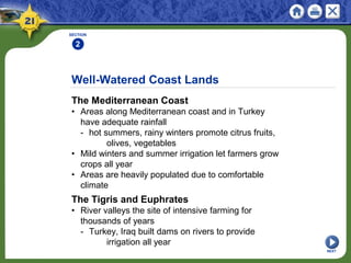 Well-Watered Coast Lands
The Mediterranean Coast
• Areas along Mediterranean coast and in Turkey
have adequate rainfall
- hot summers, rainy winters promote citrus fruits,
olives, vegetables
• Mild winters and summer irrigation let farmers grow
crops all year
• Areas are heavily populated due to comfortable
climate
SECTION
2
NEXT
The Tigris and Euphrates
• River valleys the site of intensive farming for
thousands of years
- Turkey, Iraq built dams on rivers to provide
irrigation all year
 