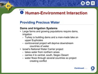 Providing Precious Water
Dams and Irrigation Systems
• Large farms and growing populations require dams,
irrigation
- Turkey is building dams and a man-made lake on
upper Euphrates
- controversial project will deprive downstream
countries of water
• Israel’s National Water Carrier project
- takes water from northern areas
- carries it to central, south, Negev Desert
- water flows through several countries so project
creating conflict
Human-Environment Interaction
SECTION
3
NEXT
Continued . . .
 