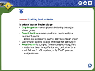 SECTION
3
NEXT
Modern Water Technology
• Drip irrigation—small pipes slowly drip water just
above ground
• Desalinization removes salt from ocean water at
treatment plants
- plants are expensive, cannot provide enough water
• Wastewater can be treated and used for agriculture
• Fossil water is pumped from underground aquifers
- water has been in aquifer for long periods of time
- rainfall won’t refill aquifers; only 25–30 years of
usage remain
continued Providing Precious Water
 