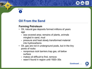 Oil From the Sand
Forming Petroleum
• Oil, natural gas deposits formed millions of years
ago
- sea covered area; remains of plants, animals
mingled in sand, mud
- pressure and heat slowly transformed material
into hydrocarbons
• Oil, gas are not in underground pools, but in the tiny
pores of rocks
- nonporous rock barriers trap gas, oil below
surface
- makes oil difficult to find, remove
- wasn’t found in region until 1920–30s
SECTION
3
NEXT
Continued . . .
 