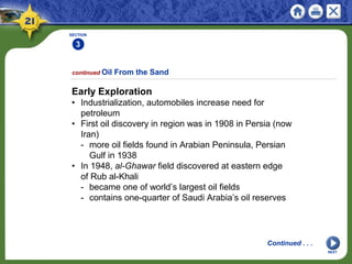 SECTION
3
NEXT
Early Exploration
• Industrialization, automobiles increase need for
petroleum
• First oil discovery in region was in 1908 in Persia (now
Iran)
- more oil fields found in Arabian Peninsula, Persian
Gulf in 1938
• In 1948, al-Ghawar field discovered at eastern edge
of Rub al-Khali
- became one of world’s largest oil fields
- contains one-quarter of Saudi Arabia’s oil reserves
continued Oil From the Sand
Continued . . .
 