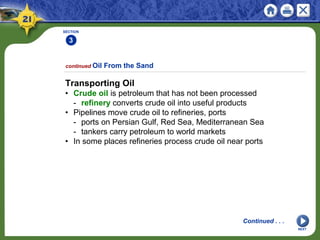 SECTION
3
NEXT
Transporting Oil
• Crude oil is petroleum that has not been processed
- refinery converts crude oil into useful products
• Pipelines move crude oil to refineries, ports
- ports on Persian Gulf, Red Sea, Mediterranean Sea
- tankers carry petroleum to world markets
• In some places refineries process crude oil near ports
continued Oil From the Sand
Continued . . .
 