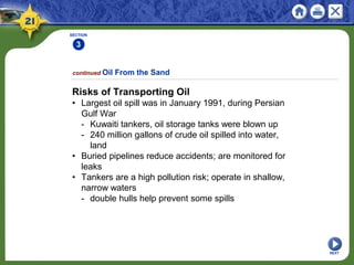 SECTION
3
NEXT
Risks of Transporting Oil
• Largest oil spill was in January 1991, during Persian
Gulf War
- Kuwaiti tankers, oil storage tanks were blown up
- 240 million gallons of crude oil spilled into water,
land
• Buried pipelines reduce accidents; are monitored for
leaks
• Tankers are a high pollution risk; operate in shallow,
narrow waters
- double hulls help prevent some spills
continued Oil From the Sand
 