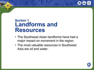 NEXT
Section 1
Landforms and
Resources
• The Southwest Asian landforms have had a
major impact on movement in the region.
• The most valuable resources in Southwest
Asia are oil and water.
 