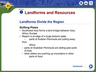 Landforms Divide the Region
Shifting Plates
• Southwest Asia forms a land bridge between Asia,
Africa, Europe
• Region is at edge of a huge tectonic plate
- parts of Arabian Peninsula are pulling away
from
Africa
- parts of Anatolian Peninsula are sliding past parts
of Asia
- other plates are pushing up mountains in other
parts of Asia
Landforms and Resources
SECTION
1
NEXT
Continued . . .
 