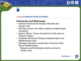 SECTION
1
NEXT
Peninsulas and Waterways
• Arabian Peninsula lies between Red Sea and
Persian Gulf
• Red Sea covers a rift valley created by Arabian plate
movement
• Zagros, Elburz, Taurus mountains at north side cut
off part of region
• Anatolian Peninsula (Turkey) is between Black and
Mediterranean seas
• Strategic waterways include Suez Canal from Red
Sea to Mediterranean
- Bosporus and Dardenelles straits connect to
Russia, Asia
continued Landforms Divide the Region
Continued . . .
 