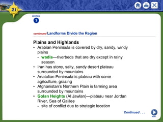 SECTION
1
NEXT
Plains and Highlands
• Arabian Peninsula is covered by dry, sandy, windy
plains
- wadis—riverbeds that are dry except in rainy
season
• Iran has stony, salty, sandy desert plateau
surrounded by mountains
• Anatolian Peninsula is plateau with some
agriculture, grazing
• Afghanistan’s Northern Plain is farming area
surrounded by mountains
• Golan Heights (Al Jawlan)—plateau near Jordan
River, Sea of Galilee
- site of conflict due to strategic location
continued Landforms Divide the Region
Continued . . .
 