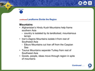 SECTION
1
NEXT
Mountains
• Afghanistan’s Hindu Kush Mountains help frame
southern Asia
- country is isolated by its landlocked, mountainous
terrain
• Iran’s Zagros Mountains isolate it from rest of
Southwest Asia
- Elburz Mountains cut Iran off from the Caspian
Sea
• Taurus Mountains separate Turkey from rest of
Southwest Asia
• Goods, people, ideas move through region in spite
of mountains
continued Landforms Divide the Region
Continued . . .
 