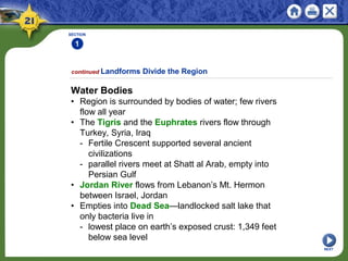 SECTION
1
NEXT
Water Bodies
• Region is surrounded by bodies of water; few rivers
flow all year
• The Tigris and the Euphrates rivers flow through
Turkey, Syria, Iraq
- Fertile Crescent supported several ancient
civilizations
- parallel rivers meet at Shatt al Arab, empty into
Persian Gulf
• Jordan River flows from Lebanon’s Mt. Hermon
between Israel, Jordan
• Empties into Dead Sea—landlocked salt lake that
only bacteria live in
- lowest place on earth’s exposed crust: 1,349 feet
below sea level
continued Landforms Divide the Region
 