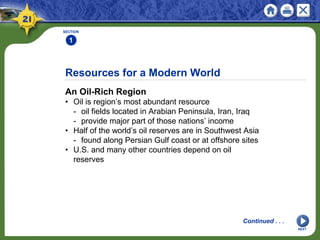 Resources for a Modern World
An Oil-Rich Region
• Oil is region’s most abundant resource
- oil fields located in Arabian Peninsula, Iran, Iraq
- provide major part of those nations’ income
• Half of the world’s oil reserves are in Southwest Asia
- found along Persian Gulf coast or at offshore sites
• U.S. and many other countries depend on oil
reserves
SECTION
1
NEXT
Continued . . .
 