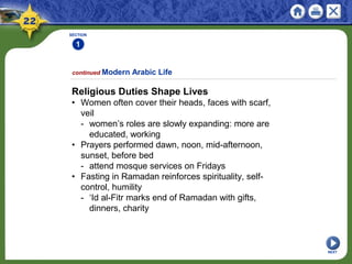 SECTION
1
NEXT
Religious Duties Shape Lives
• Women often cover their heads, faces with scarf,
veil
- women’s roles are slowly expanding: more are
educated, working
• Prayers performed dawn, noon, mid-afternoon,
sunset, before bed
- attend mosque services on Fridays
• Fasting in Ramadan reinforces spirituality, self-
control, humility
- ‘Id al-Fitr marks end of Ramadan with gifts,
dinners, charity
continued Modern Arabic Life
 
