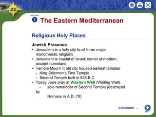 Religious Holy Places
Jewish Presence
• Jerusalem is a holy city to all three major
monotheistic religions
• Jerusalem is capital of Israel; center of modern,
ancient homeland
• Temple Mount in old city housed earliest temples
- King Solomon’s First Temple
- Second Temple built in 538 B.C
• Today Jews pray at Western Wall (Wailing Wall)
- sole remainder of Second Temple (destroyed
by
Romans in A.D. 70)
The Eastern Mediterranean
SECTION
2
NEXT
Continued . . .
 