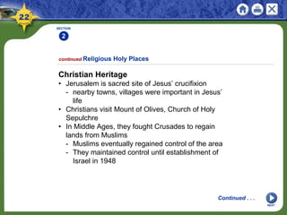 SECTION
2
NEXT
Christian Heritage
• Jerusalem is sacred site of Jesus’ crucifixion
- nearby towns, villages were important in Jesus’
life
• Christians visit Mount of Olives, Church of Holy
Sepulchre
• In Middle Ages, they fought Crusades to regain
lands from Muslims
- Muslims eventually regained control of the area
- They maintained control until establishment of
Israel in 1948
continued Religious Holy Places
Continued . . .
 