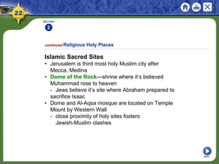 SECTION
2
NEXT
Islamic Sacred Sites
• Jerusalem is third most holy Muslim city after
Mecca, Medina
• Dome of the Rock—shrine where it’s believed
Muhammad rose to heaven
- Jews believe it’s site where Abraham prepared to
sacrifice Isaac
• Dome and Al-Aqsa mosque are located on Temple
Mount by Western Wall
- close proximity of holy sites fosters
Jewish-Muslim clashes
continued Religious Holy Places
 
