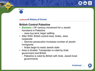 SECTION
2
NEXT
British Control Palestine
• Zionism—19th
-century movement for a Jewish
homeland in Palestine
- Jews buy land, begin settling
• After WWI, British control area; Arabs, Jews
cooperate
- German persecution increases number of Jewish
immigrants
- Arabs begin to resist Jewish state
• Area is divided: Transjordan is ruled by Arab
government and British
- Palestine is ruled by British with Arab, Jewish local
governments
continued A History of Unrest
Continued . . .
 