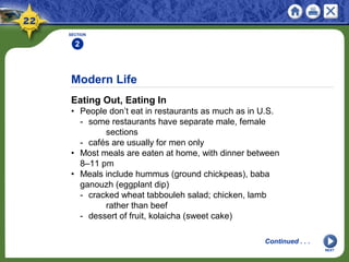 Modern Life
Eating Out, Eating In
• People don’t eat in restaurants as much as in U.S.
- some restaurants have separate male, female
sections
- cafés are usually for men only
• Most meals are eaten at home, with dinner between
8–11 pm
• Meals include hummus (ground chickpeas), baba
ganouzh (eggplant dip)
- cracked wheat tabbouleh salad; chicken, lamb
rather than beef
- dessert of fruit, kolaicha (sweet cake)
SECTION
2
NEXT
Continued . . .
 