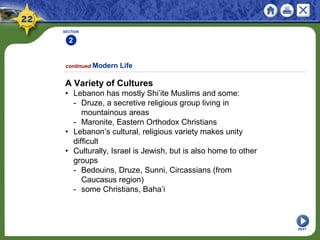 SECTION
2
NEXT
A Variety of Cultures
• Lebanon has mostly Shi’ite Muslims and some:
- Druze, a secretive religious group living in
mountainous areas
- Maronite, Eastern Orthodox Christians
• Lebanon’s cultural, religious variety makes unity
difficult
• Culturally, Israel is Jewish, but is also home to other
groups
- Bedouins, Druze, Sunni, Circassians (from
Caucasus region)
- some Christians, Baha’i
continued Modern Life
 