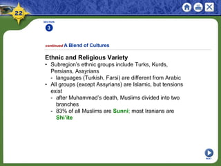 SECTION
3
NEXT
Ethnic and Religious Variety
• Subregion’s ethnic groups include Turks, Kurds,
Persians, Assyrians
- languages (Turkish, Farsi) are different from Arabic
• All groups (except Assyrians) are Islamic, but tensions
exist
- after Muhammad’s death, Muslims divided into two
branches
- 83% of all Muslims are Sunni; most Iranians are
Shi’ite
continued A Blend of Cultures
 