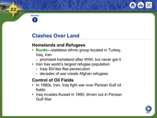 Clashes Over Land
Homelands and Refugees
• Kurds—stateless ethnic group located in Turkey,
Iraq, Iran
- promised homeland after WWI, but never got it
• Iran has world’s largest refugee population
- Iraqi Shi’ites flee persecution
- decades of war create Afghan refugees
SECTION
3
NEXT
Control of Oil Fields
• In 1980s, Iran, Iraq fight war over Persian Gulf oil
fields
• Iraq invades Kuwait in 1990; driven out in Persian
Gulf War
 