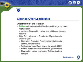 Clashes Over Leadership
Overthrow of the Taliban
• Taliban—fundamentalist Muslim political group rules
Afghanistan
- protects Osama bin Laden and al-Qaeda terrorist
network
• After 9–11 attacks, U.S. attacks Afghanistan in
October 2001
- Operation Enduring Freedom targets terrorist
assets, infrastructure
- Taliban removed from power by March 2002
- Hamid Karzai heads transitional government
- Osama bin Laden and some Taliban leaders
escape
SECTION
3
NEXT
Continued . . .
 